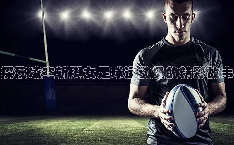 长征中心官网登录入口天下秀探秘凌空斩脚女足球运动员的精彩故事