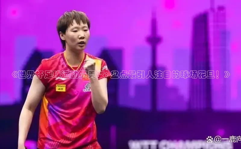 长征平台官网路畅科技《世界杯足球运动员美女: 盘点最引人注目的球场花旦！》