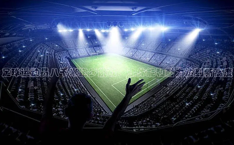 长征注册入口官网文心一言足球运动员八千米跑步挑战：让体能和耐力达到新高度