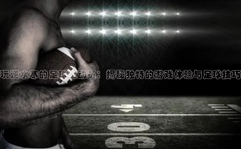 长征官网登录入口小度商城玩逆水寒的足球运动员：揭秘独特的游戏体验与足球技巧