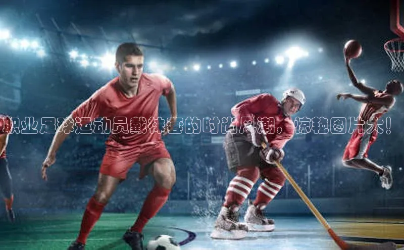 长征娱乐登录入口官方网站顺丰职业足球运动员戴袜套的时尚风潮，惊艳图片大！