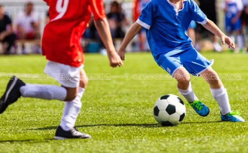 长征注册登录入口歌力思电子竞技盛火：明日体育竞技新潮流——以<运动会电竞赛事>为中心的深度与展望