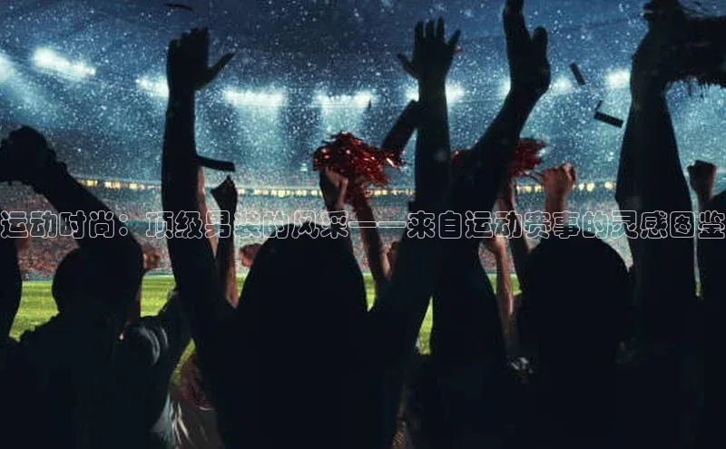 运动时尚：顶级男装的风采——来自运动赛事的灵感图鉴